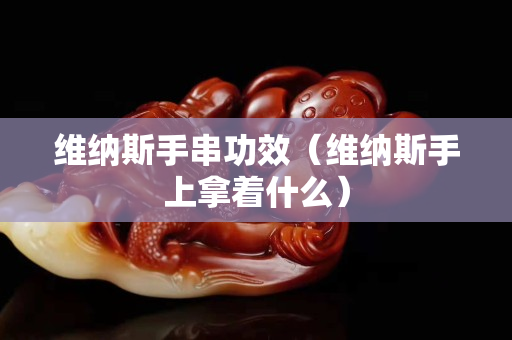 维纳斯手串功效（维纳斯手上拿着什么）
