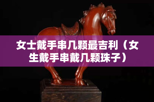 女士戴手串几颗最吉利（女生戴手串戴几颗珠子）