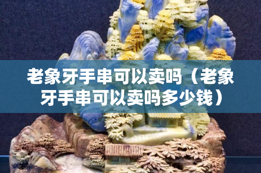 老象牙手串可以卖吗（老象牙手串可以卖吗多少钱）