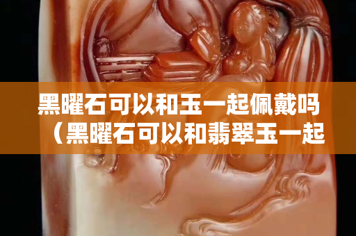 黑曜石可以和玉一起佩戴吗（黑曜石可以和翡翠玉一起佩戴吗）