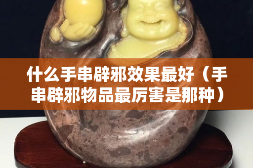 什么手串辟邪效果最好（手串辟邪物品最厉害是那种）