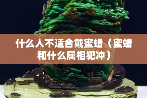 什么人不适合戴蜜蜡（蜜蜡和什么属相犯冲）