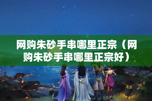 网购朱砂手串哪里正宗（网购朱砂手串哪里正宗好）