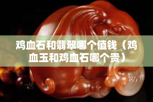 鸡血石和翡翠哪个值钱（鸡血玉和鸡血石哪个贵）