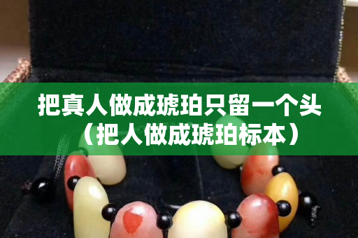 把真人做成琥珀只留一个头（把人做成琥珀标本）