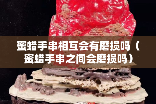 蜜蜡手串相互会有磨损吗（蜜蜡手串之间会磨损吗）