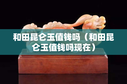 和田昆仑玉值钱吗（和田昆仑玉值钱吗现在）