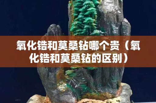 氧化锆和莫桑钻哪个贵（氧化锆和莫桑钻的区别）