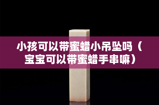小孩可以带蜜蜡小吊坠吗（宝宝可以带蜜蜡手串嘛）