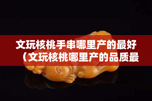 文玩核桃手串哪里产的最好（文玩核桃哪里产的品质最好）
