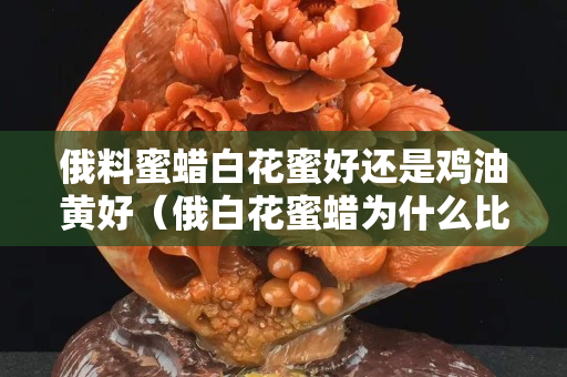 俄料蜜蜡白花蜜好还是鸡油黄好（俄白花蜜蜡为什么比鸡油黄蜜蜡贵）