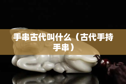 手串古代叫什么（古代手持手串）