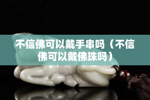 不信佛可以戴手串吗（不信佛可以戴佛珠吗）