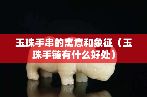 玉珠手串的寓意和象征（玉珠手链有什么好处）