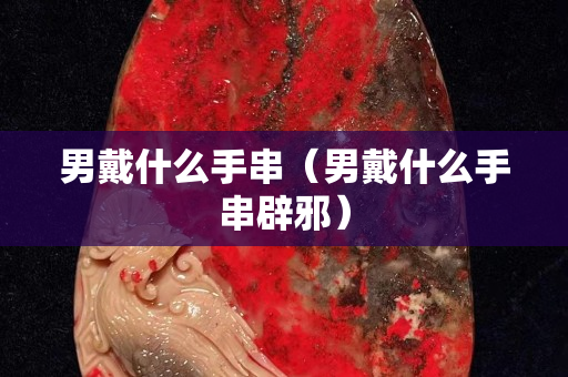 男戴什么手串（男戴什么手串辟邪）