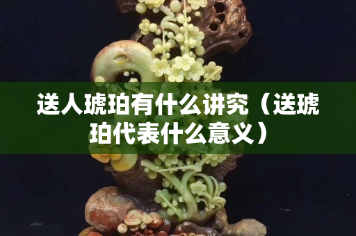 送人琥珀有什么讲究（送琥珀代表什么意义）