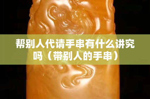 帮别人代请手串有什么讲究吗（带别人的手串）