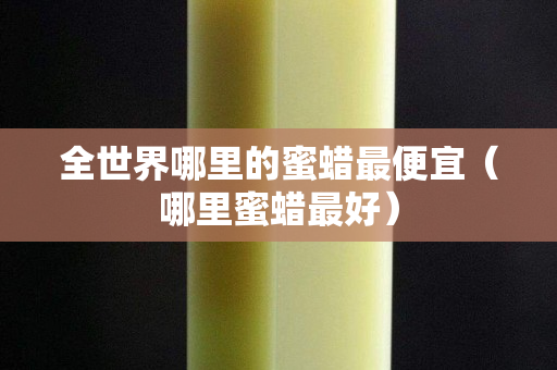 全世界哪里的蜜蜡最便宜（哪里蜜蜡最好）