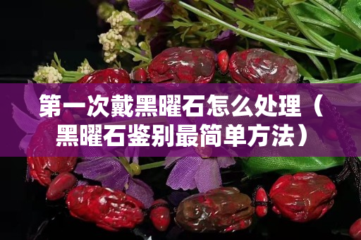 第一次戴黑曜石怎么处理（黑曜石鉴别最简单方法）