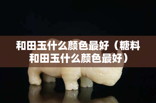 和田玉什么颜色最好（糖料和田玉什么颜色最好）