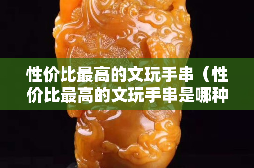 性价比最高的文玩手串（性价比最高的文玩手串是哪种）