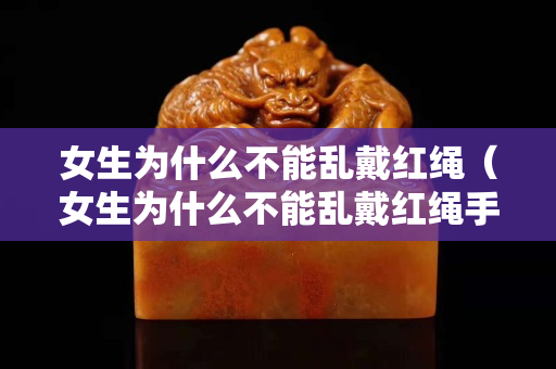 女生为什么不能乱戴红绳（女生为什么不能乱戴红绳手链）