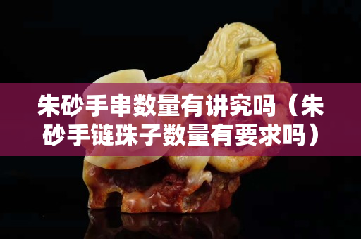 朱砂手串数量有讲究吗（朱砂手链珠子数量有要求吗）