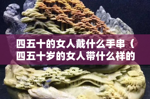 四五十的女人戴什么手串（四五十岁的女人带什么样的项链好）