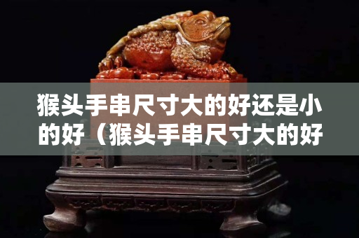 猴头手串尺寸大的好还是小的好（猴头手串尺寸大的好还是小的好呢）