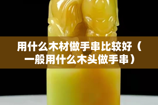 用什么木材做手串比较好（一般用什么木头做手串）