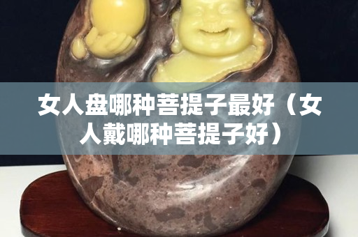 女人盘哪种菩提子最好（女人戴哪种菩提子好）