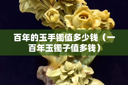 百年的玉手镯值多少钱（一百年玉镯子值多钱）
