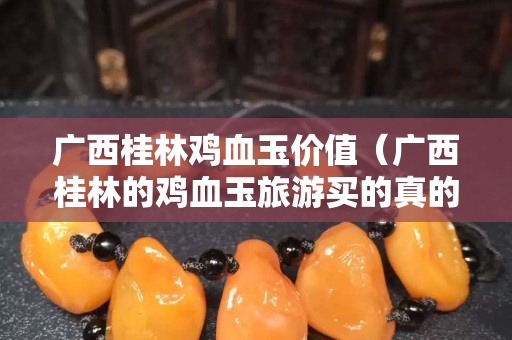 广西桂林鸡血玉价值（广西桂林的鸡血玉旅游买的真的假的）