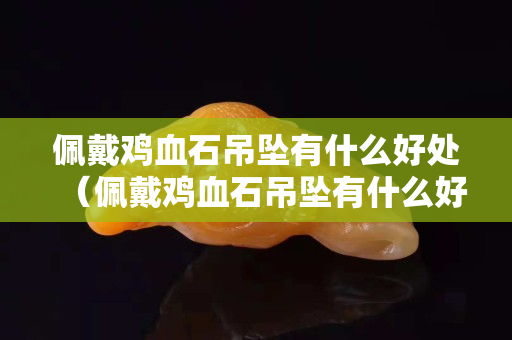 佩戴鸡血石吊坠有什么好处（佩戴鸡血石吊坠有什么好处和坏处）