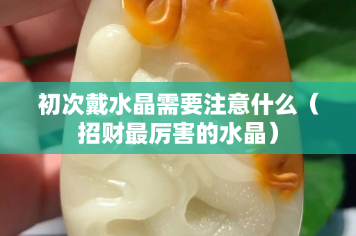 初次戴水晶需要注意什么（招财最厉害的水晶）
