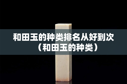 和田玉的种类排名从好到次（和田玉的种类）