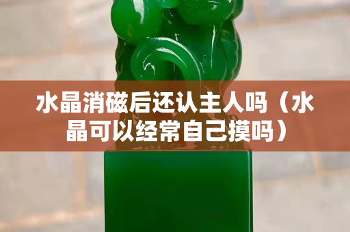 水晶消磁后还认主人吗（水晶可以经常自己摸吗）