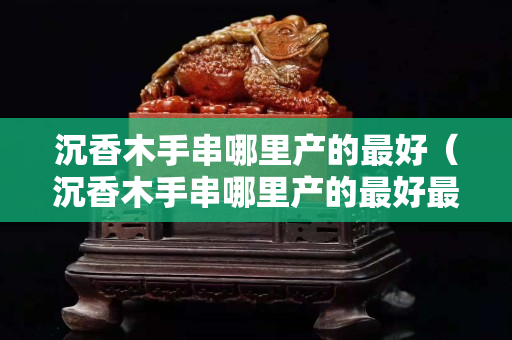 沉香木手串哪里产的最好（沉香木手串哪里产的最好最便宜）