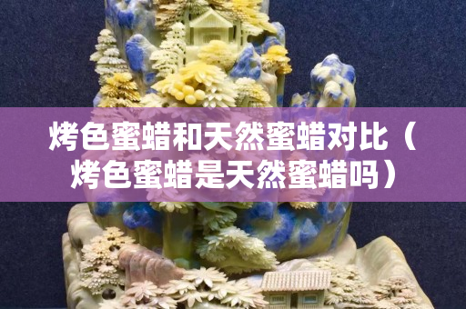 烤色蜜蜡和天然蜜蜡对比（烤色蜜蜡是天然蜜蜡吗）