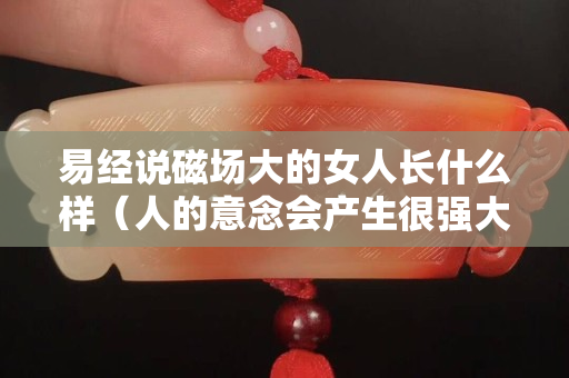 易经说磁场大的女人长什么样（人的意念会产生很强大的磁场）