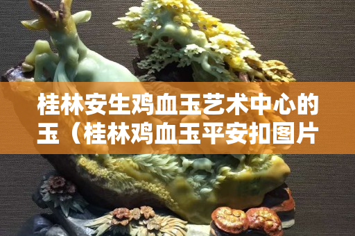 桂林安生鸡血玉艺术中心的玉（桂林鸡血玉平安扣图片价格）