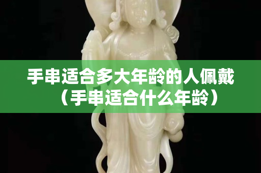 手串适合多大年龄的人佩戴（手串适合什么年龄）