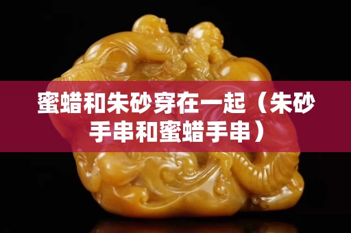 蜜蜡和朱砂穿在一起（朱砂手串和蜜蜡手串）