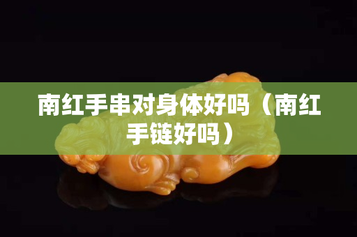 南红手串对身体好吗（南红手链好吗）