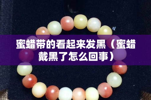 蜜蜡带的看起来发黑（蜜蜡戴黑了怎么回事）