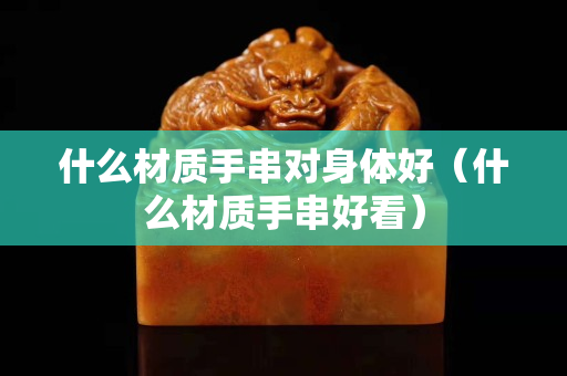 什么材质手串对身体好（什么材质手串好看）