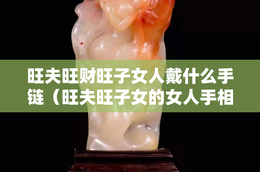 旺夫旺财旺子女人戴什么手链（旺夫旺子女的女人手相）