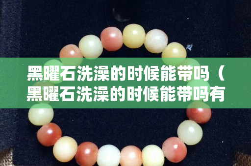 黑曜石洗澡的时候能带吗（黑曜石洗澡的时候能带吗有毒吗）