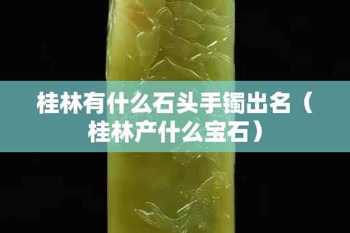 桂林有什么石头手镯出名（桂林产什么宝石）
