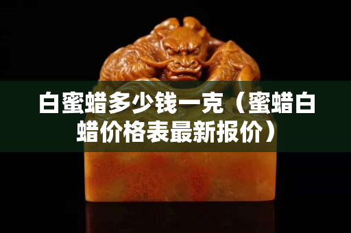 白蜜蜡多少钱一克（蜜蜡白蜡价格表最新报价）
